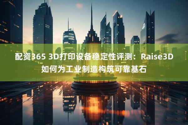 配资365 3D打印设备稳定性评测：Raise3D如何为工业制造构筑可靠基石