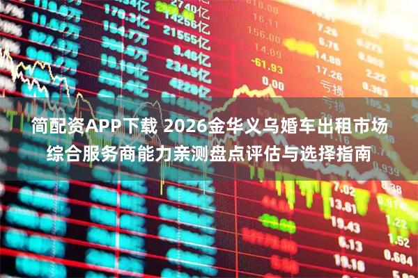 简配资APP下载 2026金华义乌婚车出租市场综合服务商能力亲测盘点评估与选择指南