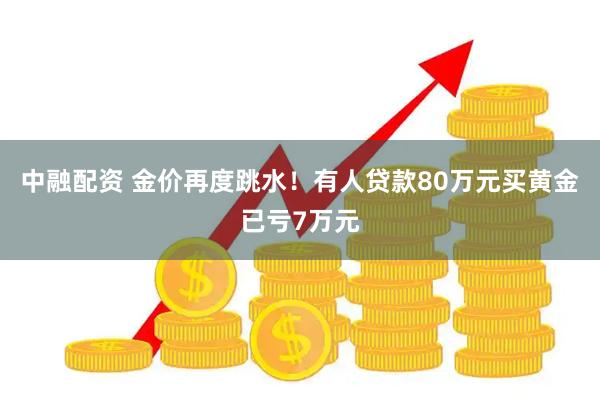 中融配资 金价再度跳水！有人贷款80万元买黄金已亏7万元