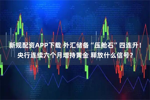 新规配资APP下载 外汇储备“压舱石”四连升！央行连续六个月增持黄金 释放什么信号？