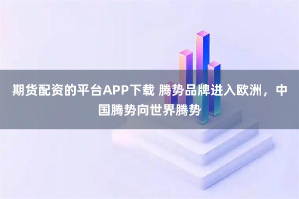 期货配资的平台APP下载 腾势品牌进入欧洲，中国腾势向世界腾势