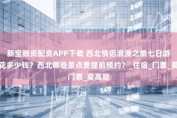 新宝融资配资APP下载 西北情侣浪漫之旅七日游需要花多少钱？西北哪些景点要提前预约？_住宿_门票_莫高窟