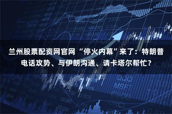 兰州股票配资网官网 “停火内幕”来了：特朗普电话攻势、与伊朗沟通、请卡塔尔帮忙？