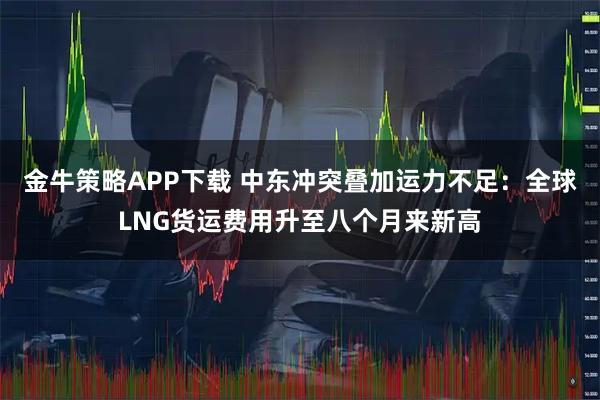 金牛策略APP下载 中东冲突叠加运力不足：全球LNG货运费用升至八个月来新高