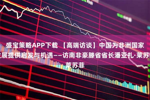 盛宝策略APP下载 【高端访谈】中国为非洲国家发展提供启发与机遇——访南非豪滕省省长潘亚扎·莱苏菲