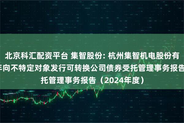 北京科汇配资平台 集智股份: 杭州集智机电股份有限公司2024年向不特定对象发行可转换公司债券受托管理事务报告（2024年度）