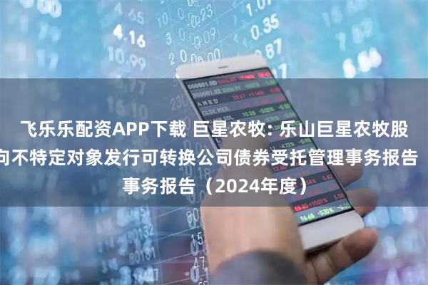 飞乐乐配资APP下载 巨星农牧: 乐山巨星农牧股份有限公司向不特定对象发行可转换公司债券受托管理事务报告（2024年度）