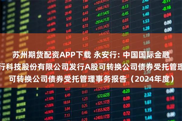 苏州期货配资APP下载 永安行: 中国国际金融股份有限公司关于永安行科技股份有限公司发行A股可转换公司债券受托管理事务报告（2024年度）