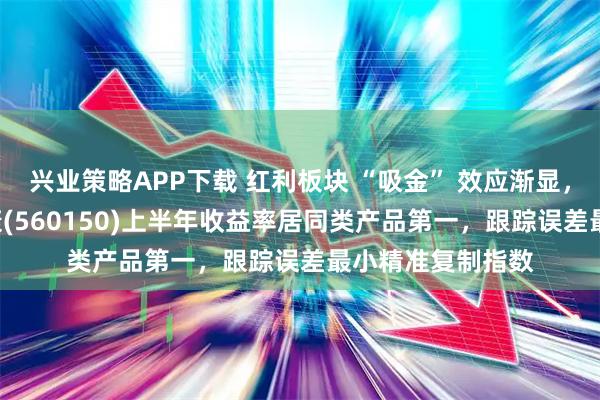 兴业策略APP下载 红利板块 “吸金” 效应渐显，红利低波ETF泰康(560150)上半年收益率居同类产品第一，跟踪误差最小精准复制指数