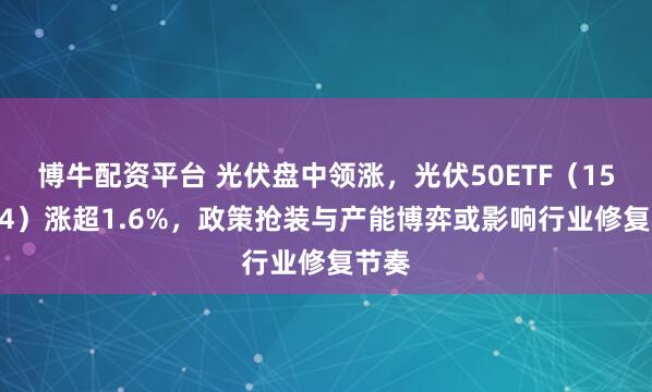 博牛配资平台 光伏盘中领涨，光伏50ETF（159864）涨超1.6%，政策抢装与产能博弈或影响行业修复节奏