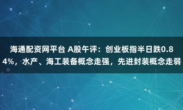 海通配资网平台 A股午评：创业板指半日跌0.84%，水产、海工装备概念走强，先进封装概念走弱