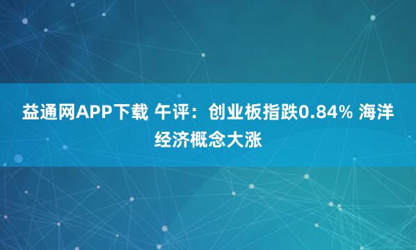 益通网APP下载 午评：创业板指跌0.84% 海洋经济概念大涨