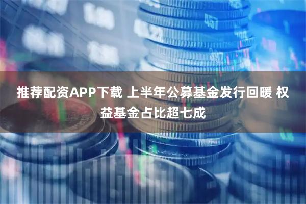 推荐配资APP下载 上半年公募基金发行回暖 权益基金占比超七成