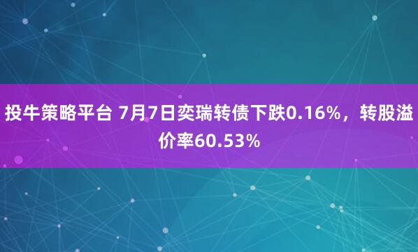 投牛策略平台 7月7日奕瑞转债下跌0.16%，转股溢价率60.53%