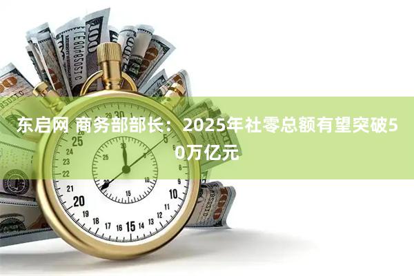 东启网 商务部部长：2025年社零总额有望突破50万亿元