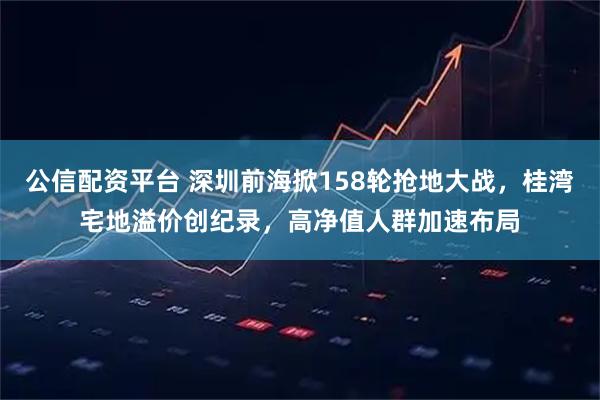 公信配资平台 深圳前海掀158轮抢地大战，桂湾宅地溢价创纪录，高净值人群加速布局