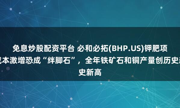 免息炒股配资平台 必和必拓(BHP.US)钾肥项目成本激增恐成“绊脚石”，全年铁矿石和铜产量创历史新高