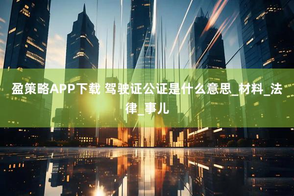 盈策略APP下载 驾驶证公证是什么意思_材料_法律_事儿