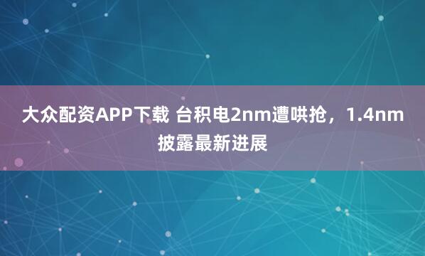 大众配资APP下载 台积电2nm遭哄抢,1.4nm披露最新进展