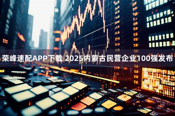 荣峰速配APP下载 2025内蒙古民营企业100强发布