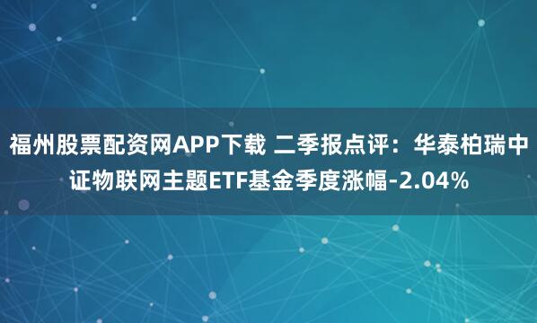 福州股票配资网APP下载 二季报点评：华泰柏瑞中证物联网主题ETF基金季度涨幅-2.04%