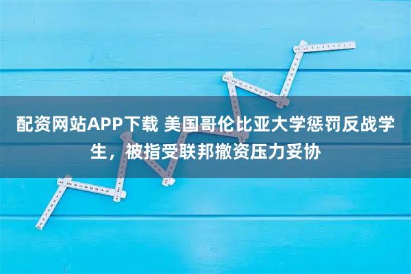 配资网站APP下载 美国哥伦比亚大学惩罚反战学生，被指受联邦撤资压力妥协