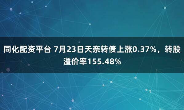 同化配资平台 7月23日天奈转债上涨0.37%，转股溢价率155.48%