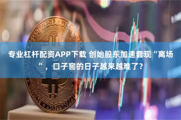 专业杠杆配资APP下载 创始股东加速套现“离场”，口子窖的日子越来越难了？