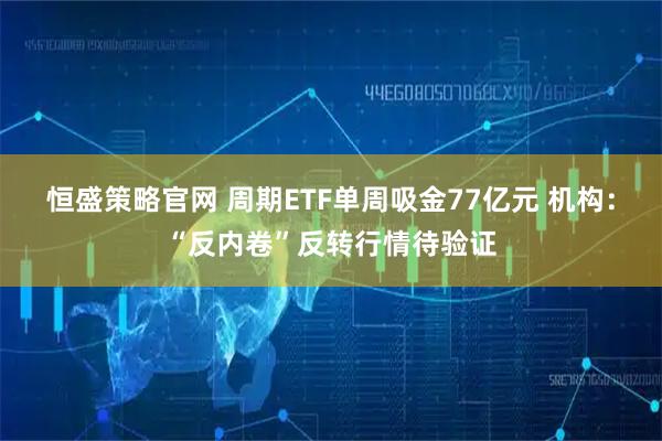 恒盛策略官网 周期ETF单周吸金77亿元 机构：“反内卷”反转行情待验证