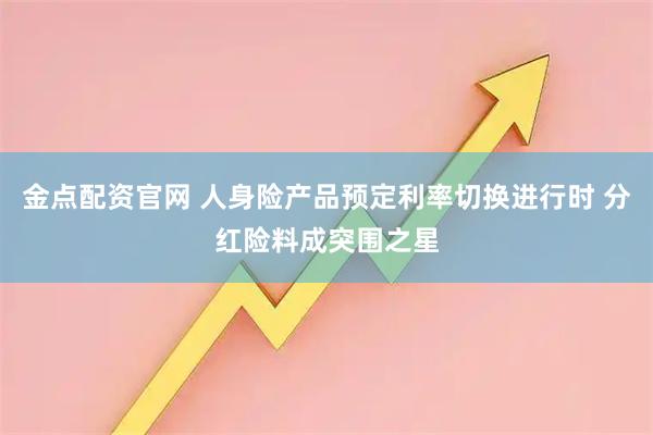 金点配资官网 人身险产品预定利率切换进行时 分红险料成突围之星