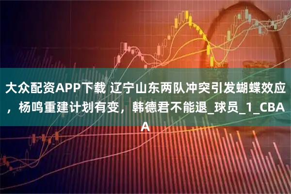大众配资APP下载 辽宁山东两队冲突引发蝴蝶效应，杨鸣重建计划有变，韩德君不能退_球员_1_CBA