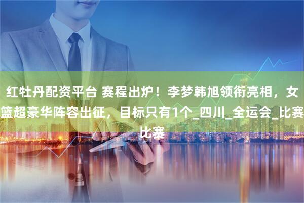 红牡丹配资平台 赛程出炉！李梦韩旭领衔亮相，女篮超豪华阵容出征，目标只有1个_四川_全运会_比赛