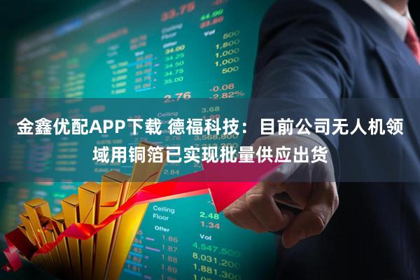 金鑫优配APP下载 德福科技：目前公司无人机领域用铜箔已实现批量供应出货
