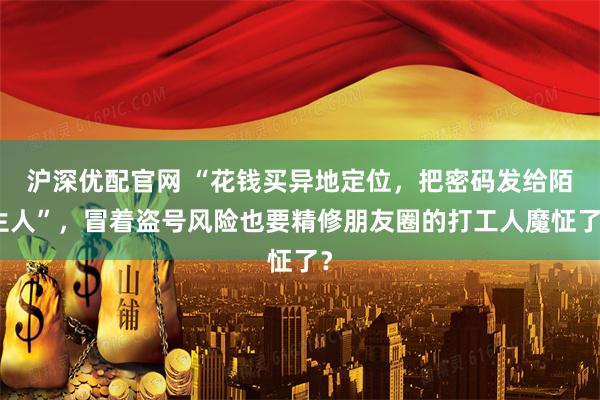 沪深优配官网 “花钱买异地定位，把密码发给陌生人”，冒着盗号风险也要精修朋友圈的打工人魔怔了？