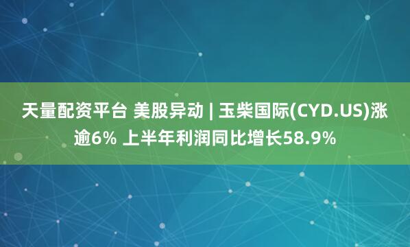 天量配资平台 美股异动 | 玉柴国际(CYD.US)涨逾6% 上半年利润同比增长58.9%
