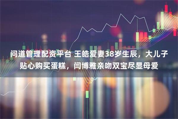 问道管理配资平台 王皓爱妻38岁生辰,大儿子贴心购买蛋糕,闫博雅亲吻双宝尽显母爱