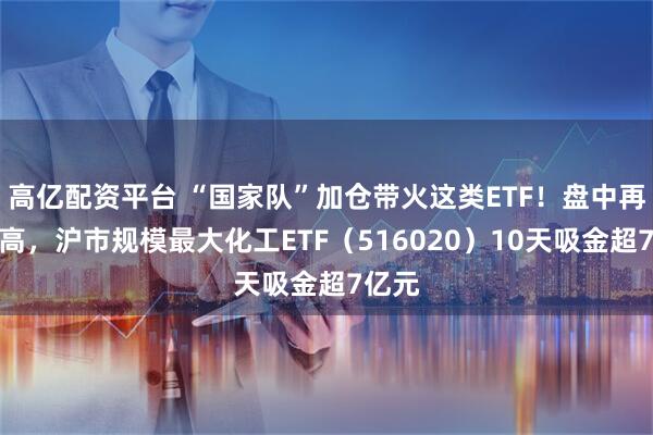 高亿配资平台 “国家队”加仓带火这类ETF！盘中再创新高，沪市规模最大化工ETF（516020）10天吸金超7亿元