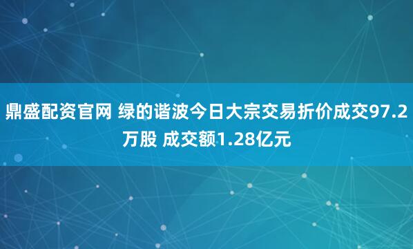 鼎盛配资官网 绿的谐波今日大宗交易折价成交97.2万股 成交额1.28亿元
