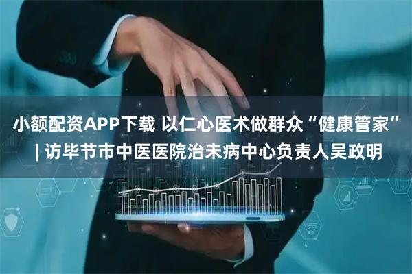 小额配资APP下载 以仁心医术做群众“健康管家” | 访毕节市中医医院治未病中心负责人吴政明