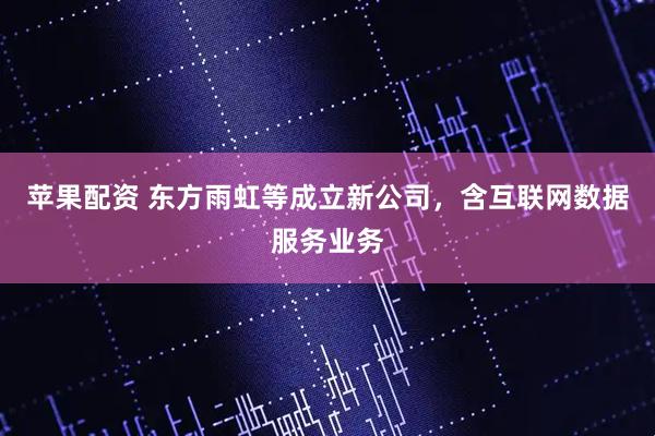 苹果配资 东方雨虹等成立新公司，含互联网数据服务业务