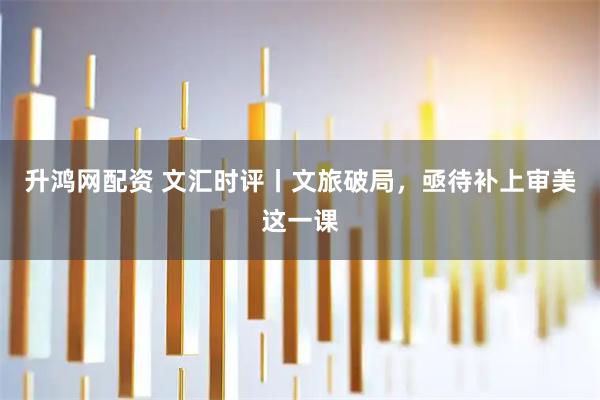 升鸿网配资 文汇时评丨文旅破局，亟待补上审美这一课