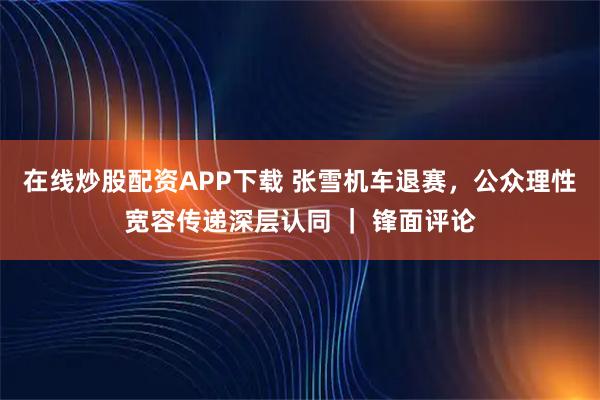 在线炒股配资APP下载 张雪机车退赛，公众理性宽容传递深层认同 ｜ 锋面评论