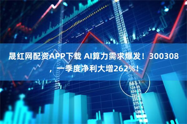 晟红网配资APP下载 AI算力需求爆发！300308，一季度净利大增262%！